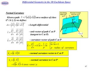 67
SOLO
N

Osculating
Plane of C
at P
Principal Normal
Line of C at P
Surface
t

P
k

n1
 vur ,

Normal Curvature
- Length differential  2/1
rdrdrdsd 
    tvturr ,

Given a path on a surface of class
Ck ( k ≥ 2) we define:
td
rd
td
rd
sd
rd
t /: 
 - unit vector of path C at P
(tangent to C at P)
td
rd
td
td
sd
td
k /: 

- curvature vector of path C at P



 

curvatureofradius
nn
nnk
sd
td
k

111
1
1
1

 NNkkn

: - normal curvature vector to C at P
 
   /coscos1
:


kNnk
Nkkn


- normal curvature to C at P
Differential Geometry in the 3D Euclidean Space
 