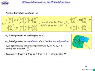 69
SOLO
Normal Curvature (continue – 2)
G
vd
ud
F
vd
ud
E
N
vd
ud
M
vd
ud
L
I
II
vdGvdudFudE
vdNvdudMudL
td
vd
G
td
vd
td
ud
F
td
ud
E
td
vd
N
td
vd
td
ud
M
td
ud
L
kn













































































2
2
2
2
2
2
2
2
22
22
22
22
- kn is independent on dt therefore on C.
- kn is a function of the surface parameters L, M, N, E, F, G
and of the direction .
vd
ud
- Because I = E du2 + 2 F du dv + G dv2 > 0 → sign kn=sign II
- kn is independent on coordinates since I and II are independent.
 vur ,

rd
udru

vdrv
P
O
N
1C
k
2C
k

1C
2C
Differential Geometry in the 3D Euclidean Space
Table of Contents
 