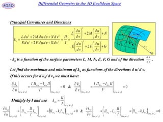 70
SOLO
Principal Curvatures and Directions
G
vd
ud
F
vd
ud
E
N
vd
ud
M
vd
ud
L
I
II
vdGvdudFudE
vdNvdudMudL
kn




























2
2
2
2
2
2
22
22
- kn is a function of the surface parameters L, M, N, E, F, G and of the direction .vd
ud
Let find the maximum and minimum of kn as functions of the directions d u/ d v.
 vur ,

rd
udru

vdrv
P
O
N
1C
k
2C
k

1C
2C
If this occurs for d u0/ d v0 we must have:
       
0&0
00
00
0000
00
00 ,
2
,,
2
,










vdud
vdvd
vdud
n
vdud
udud
vdud
n
I
IIIIII
v
k
I
IIIIII
u
k
   
  
   
  
0&0
00
00
00
00
00
00
00
00
00
00
,
,,
0
,
,,
0


















vdud
vdnvd
vdud
vdvd
vdud
n
vdud
udnud
vdud
udud
vdud
n
IkII
I
II
III
v
k
IkIII
I
II
II
u
k
Multiply by I and use
 00 ,
0
vdud
n
I
II
k 
Differential Geometry in the 3D Euclidean Space
 