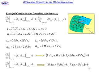 71
SOLO
Principal Curvatures and Directions (continue – 1)
 vur ,

rd
udru

vdrv
P
O
N
1C
k
2C
k

1C
2C
 
  
 
  
0&0
00
00
00
00
00
00
,
,
0
,
,
0






vdud
vdnvd
vdud
n
vdud
udnud
vdud
n
IkII
v
k
IkII
u
k
22
2: vdNvdudMudLNdrdII 
22
2: vdGvdudFudErdrdI 
00
220
vdFudEI ud
 00
220
vdGudFI vd

00
220
vdMudLII ud
 00
220
vdNudMII vd

 
  
0
00
00
00
,
,
0



vdud
udnud
vdud
n
IkII
u
k
 
  
0
00
00
00
,
,
0



vdud
vdnvd
vdud
n
IkII
v
k
    00000 0
 vdFudEkvdMudL n
    00000 0
 vdGudFkvdNudM n
Differential Geometry in the 3D Euclidean Space
 