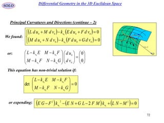 72
SOLO
We found:
Principal Curvatures and Directions (continue – 2)
 vur ,

rd
udru

vdrv
P
O
N
1C
k
2C
k

1C
2C
   
   





0
0
0000
0000
0
0
vdGudFkvdNudM
vdFudEkvdMudL
n
n
or:






















0
0
0
0
00
00
vd
ud
GkNFkM
FkMEkL
nn
nn
This equation has non-trivial solution if:
0det
00
00











GkNFkM
FkMEkL
nn
nn
or expending:       02 222
00
 MNLkMFLGNEkFGE nn
Differential Geometry in the 3D Euclidean Space
 