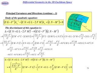 73
SOLO
Study of the quadratic equation:
Principal Curvatures and Directions (continue – 3)
 vur ,

rd
udru

vdrv
P
O
N
1C
k
2C
k

1C
2C
The discriminant of this equation is:
      02 222
00
 MNLkMFLGNEkFGE nn
    222
42 MNLFGEMFLGNE 
   
2
22
222
2
2
2222
2
2
22222424 










 





 

E
LF
LG
E
LF
MFLGNEENLLFMELF
E
FGE
LFMELFME
E
FGE
    NLFNLGE
E
MLF
LMGF
E
LF
E
LGF
LFME
E
F
LGNELFME
E
FGE 2
3
2
24222
2
2
2
44884424 










 

E
LGF
LG
E
LGF
LMGFLG
NLGE
E
LF
E
MLF
E
LGF
NLF
E
LF
22
22
22
22
2
24322
2
2
24
84884
488444


    
    024
42
2
2
2
0
2
222





















LFME
E
F
LGNELFME
E
FGE
MNLFGEMFLGNE

Differential Geometry in the 3D Euclidean Space
 