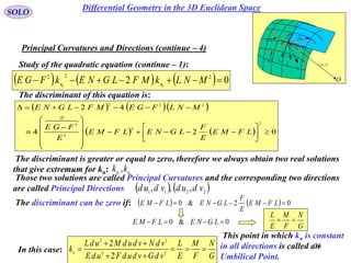 74
SOLO
Study of the quadratic equation (continue – 1):
Principal Curvatures and Directions (continue – 4)
 vur ,

rd
udru

vdrv
P
O
N
1C
k
2C
k

1C
2C
The discriminant of this equation is:
      02 222
00
 MNLkMFLGNEkFGE nn
    
    024
42
2
2
2
0
2
222





















LFME
E
F
LGNELFME
E
FGE
MNLFGEMFLGNE

The discriminant is greater or equal to zero, therefore we always obtain two real solutions
that give extremum for kn: 21
, nn
kk
Those two solutions are called Principal Curvatures and the corresponding two directions
are called Principal Directions    2211 ,,, vdudvdud
0&0  LGNELFME
G
N
F
M
E
L

The discriminant can be zero if:     02&0  LFME
E
F
LGNELFME
In this case:
G
N
F
M
E
L
vdGvdudFudE
vdNvdudMudL
kn



 22
22
2
2
This point in which kn is constant
in all directions is called an
Umbilical Point.
Differential Geometry in the 3D Euclidean Space
 