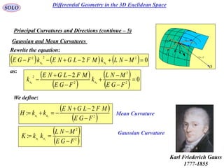75
SOLO
Gaussian and Mean Curvatures
Principal Curvatures and Directions (continue – 5)
 vur ,

rd
udru

vdrv
P
O
N
1C
k
2C
k

1C
2C
Rewrite the equation:
      02 222
00
 MNLkMFLGNEkFGE nn
as:
 
 
 
 
0
2
2
2
2
2
00







FGE
MNL
k
FGE
MFLGNE
k nn
We define:
 
 2
2
: 21
FGE
MFLGNE
kkH nn



 
 2
2
21
:
FGE
MNL
kkK nn



Mean Curvature
Gaussian Curvature
Karl Friederich Gauss
1777-1855
Differential Geometry in the 3D Euclidean Space
 