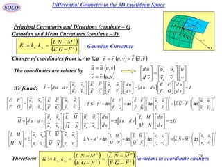 76
SOLO
Gaussian and Mean Curvatures (continue – 1)
Principal Curvatures and Directions (continue – 6)
 vur ,

rd
udru

vdrv
P
O
N
1C
k
2C
k

1C
2C
 
 2
2
21
:
FGE
MNL
kkK nn


 Gaussian Curvature
   vurvurr ,,

Change of coordinates from u,v to θ,φ
 
 vuvv
vuuu
,
,

The coordinates are related by


















v
u
vv
uu
vd
ud
vu
vu
    II
vd
ud
NM
ML
vdud
vd
ud
vv
uu
NM
ML
vu
vu
vdudII
vu
vu
vv
uu







































We found:     I
vd
ud
GF
FE
vdud
vd
ud
vv
uu
GF
FE
vu
vu
vdudI
vu
vu
vv
uu

































































vu
vu
vv
uu
vv
uu
GF
FE
vu
vu
GF
FE


























vu
vu
vv
uu
vv
uu
NM
ML
vu
vu
NM
ML
 
2
2
2
2
detdetdetdet












































vu
vu
vu
vu
vv
uu
FGE
vv
uu
GF
FE
GF
FE
FGE
 
2
2
2
2
detdetdetdet












































vu
vu
vu
vu
vv
uu
MNL
vv
uu
NM
ML
NM
ML
MNL
Therefore: invariant to coordinate changes
 
 
 
 2
2
2
2
21
:
FGE
MNL
FGE
MNL
kkK nn






Differential Geometry in the 3D Euclidean Space
 