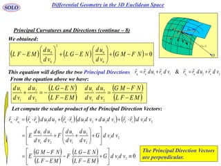 78
SOLO
Principal Curvatures and Directions (continue – 8)
 vur ,

rd
udru

vdrv
P
O
N
1C
k
2C
k

1C
2C
We obtained:
This equation will define the two Principal Directions 2211 21
& vdrudrrvdrudrr vunvun


      
 
 
 
 
021
21
2
2
1
1
2
2
1
1
2112212121





























vdvdG
MEFL
NEGL
F
MEFL
NFMG
E
vdvdG
vd
ud
vd
ud
F
vd
ud
vd
ud
E
vdvdrrvdudvdudrrududrrrr vVvuuunn

      0
0
0
2
0
0
















 NFMG
vd
ud
NEGL
vd
ud
MEFL
From the equation above we have:
 
 
 
 MEFL
NFMG
vd
ud
vd
ud
MEFL
NEGL
vd
ud
vd
ud






2
2
1
1
2
2
1
1
Let compute the scalar product of the Principal Direction Vectors:
The Principal Direction Vectors
are perpendicular.
Differential Geometry in the 3D Euclidean Space
 