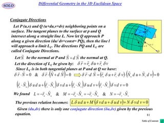 81
SOLO
Conjugate Directions
 vur ,

rd
udru

vdrv
P
O
N

Q
NdN


l
Let P (u,v) and Q (u+du,v+dv) neighboring points on a
surface. The tangent planes to the surface at p and Q
intersect along a straight line L. Now let Q approach P
along a given direction (du/ dv=const= PQ), then the line l
will approach a limit LC. The directions PQ and LC are
called Conjugate Directions.
Let be the normal at P and the normal at Q.N

NdN


Let the direction of LC be given by: vrurr vu 


Since LC is in both tangential planes at P and at Q we have:
  0&0  NdNrNr

     0 vdNudNvrurNdr vuvu


        0 vdvNrvduNrudvNruduNr vvvuuvuu


We found vvuvvuuu NrNNrNrMNrL

 &&
The previous relation becomes:   0 vdvNvduudvMuduL 
Given (du,dv) there is only one conjugate direction (δu,δv) given by the previous
equation.
Differential Geometry in the 3D Euclidean Space
Table of Contents
 