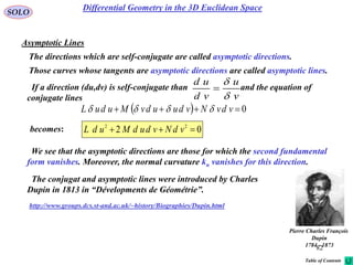 82
SOLO
Asymptotic Lines
The directions which are self-conjugate are called asymptotic directions.
becomes:
  0 vdvNvduudvMuduL 
We see that the asymptotic directions are those for which the second fundamental
form vanishes. Moreover, the normal curvature kn vanishes for this direction.
Those curves whose tangents are asymptotic directions are called asymptotic lines.
v
u
vd
ud


If a direction (du,dv) is self-conjugate than and the equation of
conjugate lines
02 22
 vdNvdudMudL
The conjugat and asymptotic lines were introduced by Charles
Dupin in 1813 in “Dévelopments de Géométrie”.
Pierre Charles François
Dupin
1784 - 1873
http://www.groups.dcs.st-and.ac.uk/~history/Biographies/Dupin.html
Differential Geometry in the 3D Euclidean Space
Table of Contents
 