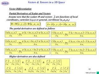 85
SOLO Vectors & Tensors in a 3D Space
Vector Differentiation
Partial Derivatives of Scalar and Vectors
   321 ,,,, uuuzyx     321
,,,, uuuAzyxAA


Assume now that the scalars Φ and vectors are functions of local
coordinates, cartesian (x,y,z) or general, curvilinear (u1,u2,u3)
A

The partial derivatives are defined as follows
     
1
3213211
0
1
321
,,,,
lim
,,
1
u
uuuuuuu
u
uuu
u







     
2
3213221
0
2
321
,,,,
lim
,,
2
u
uuuuuuu
u
uuu
u







     
3
3213321
0
3
321
,,,,
lim
,,
3
u
uuuuuuu
u
uuu
u







     
1
3213211
0
1
321 ,,,,
lim
,,
1
u
uuuAuuuuA
u
uuuA
u







     
2
3213221
0
2
321 ,,,,
lim
,,
2
u
uuuAuuuuA
u
uuuA
u







     
3
3213321
0
3
321 ,,,,
lim
,,
3
u
uuuAuuuuA
u
uuuA
u







Higher derivatives are also defined


























































































2
3
2
1
2
31
3
1212
2
2121
2
33
2
3
2
22
2
2
2
11
2
1
2
&&
&&
u
A
uuu
A
u
A
uuu
A
u
A
uuu
A
u
A
uu
A
u
A
uu
A
u
A
uu
A


Table of Contents
 