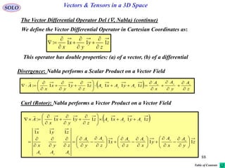 88
SOLO Vectors & Tensors in a 3D Space
The Vector Differential Operator Del (, Nabla) (continue)
We define the Vector Differential Operator in Cartesian Coordinates as:
z
z
y
y
x
x
111:









This operator has double properties: (a) of a vector, (b) of a differential
Divergence: Nabla performs a Scalar Product on a Vector Field
  z
A
y
A
x
A
zAyAxAz
z
y
y
x
x
A zyx
zyx






















 111111:

Curl (Rotor): Nabla performs a Vector Product on a Vector Field
 
z
y
A
x
A
y
x
A
z
A
x
z
A
y
A
AAA
zyx
zyx
zAyAxAz
z
y
y
x
x
A
xyzxyz
zyx
zyx
111
111
111111:

























































Table of Contents
 