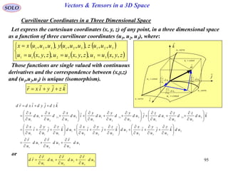 95
SOLO Vectors & Tensors in a 3D Space
Curvilinear Coordinates in a Three Dimensional Space
Let express the cartesiuan coordinates (x, y, z) of any point, in a three dimensional space
as a function of three curvilinear coordinates (u1, u2, u3), where:

dr
constu 3
i

j

k

1
1
ud
u
r



2
2
ud
u
r



3
3
ud
u
r



constu 1
constu 2
curveu1
curveu2
curveu3
     
     




zyxuuzyxuuzyxuu
uuuzuuuyuuuxx
,,,,,,,,
,,,,,,,,
332211
321321321
Those functions are single valued with continuous
derivatives and the correspondence between (x,y,z)
and (u1,u2,u3) is unique (isomorphism).
kzjyixr


3
3
2
2
1
1
3
333
2
222
1
111
3
3
12
2
1
1
3
3
12
2
1
1
3
3
12
2
1
1
ud
u
r
ud
u
r
ud
u
r
udk
u
z
j
u
y
i
u
x
udk
u
z
j
u
y
i
u
x
udk
u
z
j
u
y
i
u
x
kud
u
z
d
u
z
ud
u
z
jud
u
y
d
u
y
ud
u
y
iud
u
x
d
u
x
ud
u
x
kzdjydixdrd












































































































or
3
3
2
2
1
1
ud
u
r
ud
u
r
ud
u
r
rd











 