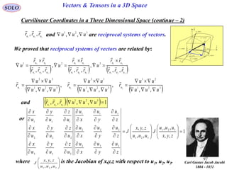 97
SOLO Vectors & Tensors in a 3D Space
Curvilinear Coordinates in a Three Dimensional Space (continue – 2)
We proved that reciprocal systems of vectors are related by:
and are reciprocal systems of vectors.321
,, uuu
rrr
 321
,, uuu 
     321
21
321
13
321
32
,,
,
,,
,
,,
321
uuu
uu
uuu
uu
uuu
uu
rrr
rr
u
rrr
rr
u
rrr
rr
u 











     321
21
321
13
321
32
,,
,
,,
,
,, 321
uuu
uu
r
uuu
uu
r
uuu
uu
r uuu










and    1,,,, 321
321
 uuurrr uuu

or
1
,,
,,
,,
,, 321
321
333
222
111
333
222
111



















































zyx
uuu
J
uuu
zyx
J
z
u
y
u
x
u
z
u
y
u
x
u
z
u
y
u
x
u
u
z
u
y
u
x
u
z
u
y
u
x
u
z
u
y
u
x
where is the Jacobian of x,y,z with respect to u1, u2, u3.








321 ,,
,,
uuu
zyx
J Carl Gustav Jacob Jacobi
1804 - 1851

dr
constu 3
i

j

k

1
1
ud
u
r



2
2
ud
u
r



3
3
ud
u
r



constu 1
constu 2
curveu1
curveu2
curveu3
 