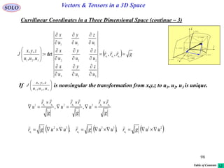 98
SOLO Vectors & Tensors in a 3D Space
Curvilinear Coordinates in a Three Dimensional Space (continue – 3)
  grrr
u
z
u
y
u
x
u
z
u
y
u
x
u
z
u
y
u
x
uuu
zyx
J uuu



























321
,,det:
,,
,,
333
222
111
321

If is nonsingular the transformation from x,y,z to u1, u2, u3 is unique.







321 ,,
,,
uuu
zyx
J

dr
constu 3
i

j

k

1
1
ud
u
r



2
2
ud
u
r



3
3
ud
u
r



constu 1
constu 2
curveu1
curveu2
curveu3
g
rr
u
g
rr
u
g
rr
u
uuuuuu 211332 321
,,







     211332
321
,, uugruugruugr uuu


Table of Contents
 