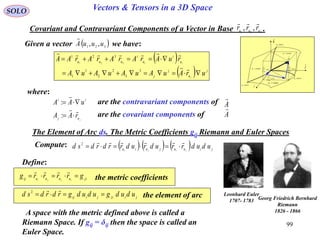 99
SOLO Vectors & Tensors in a 3D Space
Covariant and Contravariant Components of a Vector in Base .321
,, uuu
rrr

Given a vector we have: 321
,, uuuA

 
  j
u
j
j
u
i
u
i
uuu
urAuAuAuAuA
ruArArArArAA
j
ii




3
3
2
2
1
1
321
321
where:
juj
ii
rAA
uAA




:
: are the contravariant components of A

are the covariant components of A

The Element of Arc ds. The Metric Coefficients gij Riemann and Euler Spaces
Compute:       jiuujuiu ududrrudrudrrdrdsd jiji

2
Define:
jiuuuuij
grrrrg ijji


the metric coefficients
jijijiij ududgududgrdrdsd 
2
the element of arc

dr
constu 3
i

j

k

1
1
ud
u
r



2
2
ud
u
r



3
3
ud
u
r



constu 1
constu 2
curveu1
curveu2
curveu3
Leonhard Euler
1707- 1783 Georg Friedrich Bernhard
Riemann
1826 - 1866A space with the metric defined above is called a
Riemann Space. If gij = δij then the space is called an
Euler Space.
 