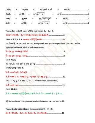 Cosθ2 = m/OP = m/√𝒎𝟐 + 𝒑𝟐 = m/|𝒂
⃗
⃗⃗|……………………….……..1
Cosθ1 = n/OQ = n/√𝒏𝟐 + 𝒒𝟐 = n/|𝒃
⃗
⃗⃗|……………………..………………..….2
Sinθ2 = p/OP = p/√𝒎𝟐 + 𝒑𝟐 = p/|𝒂
⃗
⃗⃗|………………………………….3
Sinθ1 = q/OQ = q/√𝒏𝟐 + 𝒒𝟐 = q/|𝒃
⃗
⃗⃗|………………………….….…4
Taking Cos to both sides of the expression θ2 – θ1 = θ,
Cos θ = Cos (θ2 – θ1) = Cos θ2 Cos θ1+ Sin θ2Sinθ1………………….…….5
From 1, 2, 3, 4 & 5, mn+pq = |𝒂
⃗
⃗⃗||𝒃
⃗
⃗⃗| Cosθ…………………………….……..6
Let 𝒊
⃗ and 𝒋
⃗ be two unit vectors along x-axis and y-axis respectively. Vectors can be
represented in the form of unit vectors as:
𝒂
⃗
⃗⃗ = (m, p) = m𝒊
⃗+p𝒋
⃗ =𝒎
⃗⃗⃗⃗+𝒑
⃗
⃗⃗………………………………………………………….7
𝒃
⃗
⃗⃗ = (n, q) = n𝒊
⃗+q𝒋
⃗
⃗⃗ = 𝒏
⃗⃗⃗+𝒒
⃗
⃗⃗…………………………………………..………………8
From 7 & 8,
m𝒊
⃗ = 𝒎
⃗⃗⃗⃗, n𝒊
⃗ = 𝒏
⃗⃗⃗, p𝒋
⃗ = 𝒑
⃗
⃗⃗ and q𝒋
⃗
⃗⃗ =𝒒
⃗
⃗⃗ ……………………………..………………9
Multiplying 7 and 8,
𝒂
⃗
⃗⃗ .𝒃
⃗
⃗⃗ = (m𝒊
⃗+p𝒋
⃗) . (n𝒊
⃗+q𝒋
⃗
⃗⃗)
𝒂
⃗
⃗⃗ .𝒃
⃗
⃗⃗ = mn (𝒊
⃗ .𝒊
⃗ ) + mq (𝒊
⃗ .𝒋
⃗ ) + pn (𝒋
⃗ .𝒊
⃗ ) + pq (𝒋
⃗ .𝒋
⃗ )…………….………..10
For, 𝒊
⃗ .𝒊
⃗ = 𝒋
⃗ .𝒋
⃗ = 𝟏 and 𝒊
⃗ .𝒋
⃗ = 𝒋
⃗ .𝒊
⃗ = 0 equation 10 becomes,
𝒂
⃗
⃗⃗ .𝒃
⃗
⃗⃗ = mn + pq………………………………………………………………… ……11
From 11 & 6,
𝒂
⃗
⃗⃗ .𝒃
⃗
⃗⃗ = mn+pq = |𝒂
⃗
⃗⃗||𝒃
⃗
⃗⃗| Cos θ iff 𝒊
⃗ .𝒊
⃗ = 𝒋
⃗ .𝒋
⃗ = 𝟏 and 𝒊
⃗ .𝒋
⃗ = 𝒋
⃗.𝒊
⃗ = 0
(ii) Derivation of cross/vector product between two vectors in 2D
Taking Sin to both sides of the expression θ2 – θ1 = θ,
Sin θ = Sin (θ2 – θ1) = Sin θ2 Cos θ1 - Cosθ2Sinθ1………………….…….12
 