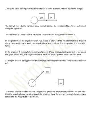 2. Imagine a ball is being pulled with two forces in same direction. Where would the ball go?
The ball will move to the right side since the net force or the resultant of two forces is directed
along the right side.
The net/resultant force = 75+10 = 85N and the direction is along the direction of P.
In the problem 1: the angle between two forces is 180° and the resultant force is directed
along the greater force. And, the magnitude of the resultant force = greater force-smaller
force.
In the problem 2: the angle between two forces is 0° and the resultant force is directed along
the given forces. And, the magnitude of the resultant force = greater force + smaller force.
3. Imagine a ball is being pulled with two forces in different directions. Where would the ball
go?
To answer this we need to observe the previous problems. From those problems we can infer
that the magnitude and the direction of the resultant force depend on: the angle between two
forces and the magnitude of the forces.
75N
10N
10N
75N
 