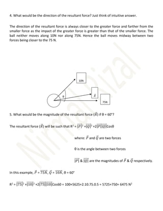 4. What would be the direction of the resultant force? Just think of intuitive answer.
The direction of the resultant force is always closer to the greater force and farther from the
smaller force as the impact of the greater force is greater than that of the smaller force. The
ball neither moves along 10N nor along 75N. Hence the ball moves midway between two
forces being closer to the 75 N.
5. What would be the magnitude of the resultant force (𝑅
⃗⃗) if θ = 60°?
The resultant force (𝑅
⃗⃗) will be such that R2
= |𝑃|
⃗⃗⃗⃗⃗⃗2
+|𝑄|
⃗⃗⃗⃗⃗⃗2
+2|𝑃|
⃗⃗⃗⃗⃗⃗|𝑄|
⃗⃗⃗⃗⃗⃗Cosθ
where: 𝑃
⃗⃗ and 𝑄
⃗⃗ are two forces
θ is the angle between two forces
|𝑃|
⃗⃗⃗⃗⃗⃗ & |𝑄|
⃗⃗⃗⃗⃗⃗ are the magnitudes of 𝑃
⃗⃗ & 𝑄
⃗⃗ respectively.
In this example, 𝑃
⃗⃗ = 75𝑁
⃗⃗⃗⃗⃗⃗⃗⃗⃗, 𝑄
⃗⃗ = 10𝑁
⃗⃗⃗⃗⃗⃗⃗⃗⃗, θ = 60°
R2
= |75|
⃗⃗⃗⃗⃗⃗⃗⃗⃗2
+|10|
⃗⃗⃗⃗⃗⃗⃗⃗⃗2
+2|75|
⃗⃗⃗⃗⃗⃗⃗⃗⃗|10|
⃗⃗⃗⃗⃗⃗⃗⃗⃗Cos60 = 100+5625+2.10.75.0.5 = 5725+750= 6475 N2
θ
10N
75N
𝑅
⃗⃗
 