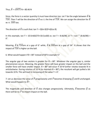 Thus, 𝑅
⃗⃗ = √6475 N = 80.46 N
Since, the force is a vector quantity it must have direction too. Let ϒ be the angle between 𝑅
⃗⃗ &
75𝑁
⃗⃗⃗⃗⃗⃗⃗⃗⃗. Then ϒ will be the direction of 𝑅
⃗⃗ w.r.t. the line of 75𝑁
⃗⃗⃗⃗⃗⃗⃗⃗⃗. We can assign the direction for 𝑅
⃗⃗
w.r.t. 10𝑁
⃗⃗⃗⃗⃗⃗⃗⃗⃗ too.
The direction of 𝑅
⃗⃗ is such that: tan ϒ = QSin θ/(P+QCos θ)
In this example, tan ϒ = 10.Sin60/(75+10.Cos60) or, tan ϒ = 8.66/80, or ϒ = 𝑡𝑎𝑛−1
(8.66/80) =
6°.
Meaning, 𝑅
⃗⃗ & 75𝑁
⃗⃗⃗⃗⃗⃗⃗⃗⃗are at a gap of 6° while, 𝑅
⃗⃗ & 10𝑁
⃗⃗⃗⃗⃗⃗⃗⃗⃗are at a gap of 54°. It shows that the
impact of 75𝑁
⃗⃗⃗⃗⃗⃗⃗⃗⃗ is higher on the ball.
6. What would happen if θ = 80° instead of 60°in example 5?
The angular gap of two vectors is greater for θ = 80°. Whatever the angular gap is, similar
phenomenon occurs. Meaning, the greater force will have greater impact on the ball and the
smaller force will have smaller impact. θ = 80° will occur if 10 N further rotates towards N in
anticlockwise. During rotation of 10 N (to maintain θ = 80°), the resultant will get pulled a bit
towards 10 N. This will lead in increasing of the value ϒ = 6°.
7. Let us decrease the value of 𝑃
⃗⃗ progressively until 𝑃
⃗⃗ becomes 0 keeping 𝑄
⃗⃗ and θ unchanged.
What would happen to 𝑅
⃗⃗?
The magnitude and direction of 𝑅
⃗⃗ also changes progressively. Ultimately, 𝑅
⃗⃗ becomes 𝑄
⃗⃗ as
there will be no 𝑃
⃗⃗ to impart impact on the ball.
 
