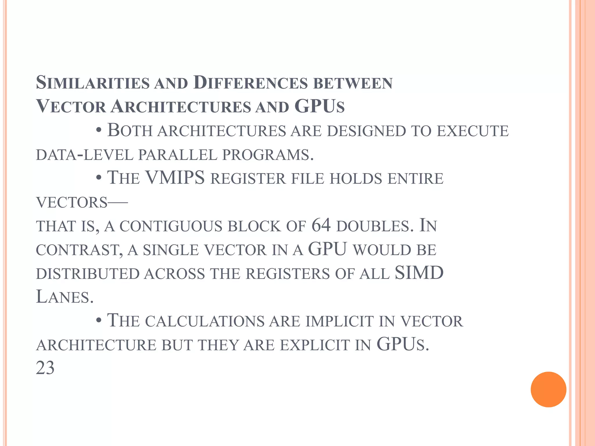SIMILARITIES AND DIFFERENCES BETWEEN
VECTOR ARCHITECTURES AND GPUS
• BOTH ARCHITECTURES ARE DESIGNED TO EXECUTE
DATA-LEVEL PARALLEL PROGRAMS.
• THE VMIPS REGISTER FILE HOLDS ENTIRE
VECTORS—
THAT IS, A CONTIGUOUS BLOCK OF 64 DOUBLES. IN
CONTRAST, A SINGLE VECTOR IN A GPU WOULD BE
DISTRIBUTED ACROSS THE REGISTERS OF ALL SIMD
LANES.
• THE CALCULATIONS ARE IMPLICIT IN VECTOR
ARCHITECTURE BUT THEY ARE EXPLICIT IN GPUS.
23
 