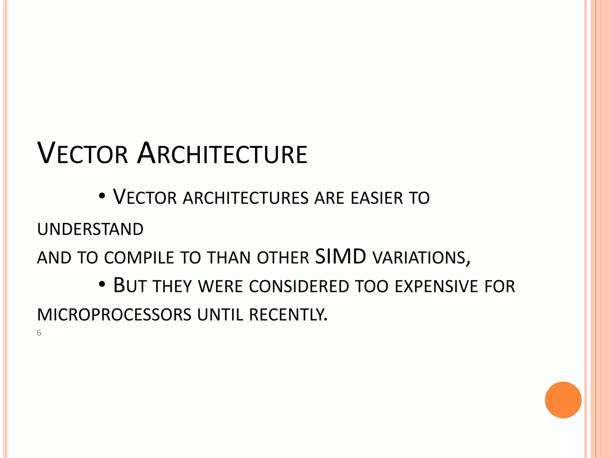 VECTOR ARCHITECTURE
• VECTOR ARCHITECTURES ARE EASIER TO
UNDERSTAND
AND TO COMPILE TO THAN OTHER SIMD VARIATIONS,
• BUT THEY WERE CONSIDERED TOO EXPENSIVE FOR
MICROPROCESSORS UNTIL RECENTLY.
6
 