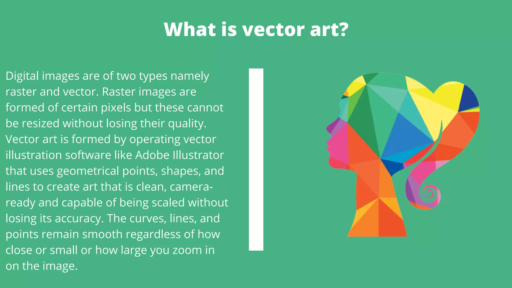 What is vector art?
Digital images are of two types namely
raster and vector. Raster images are
formed of certain pixels but these cannot
be resized without losing their quality.
Vector art is formed by operating vector
illustration software like Adobe Illustrator
that uses geometrical points, shapes, and
lines to create art that is clean, camera-
ready and capable of being scaled without
losing its accuracy. The curves, lines, and
points remain smooth regardless of how
close or small or how large you zoom in
on the image.
 