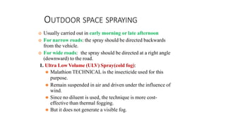 OUTDOOR SPACE SPRAYING
 Usually carried out in early morning or late afternoon
 For narrow roads: the spray should be directed backwards
from the vehicle.
 For wide roads: the spray should be directed at a right angle
(downward) to the road.
1. Ultra Low Volume (ULV) Spray(cold fog):
⚫ Malathion TECHNICAL is the insecticide used for this
purpose.
⚫ Remain suspended in air and driven under the influence of
wind.
⚫ Since no diluent is used, the technique is more cost-
effective than thermal fogging.
⚫ But it does not generate a visible fog.
 