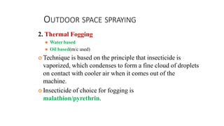 OUTDOOR SPACE SPRAYING
2. Thermal Fogging
⚫ Water based
⚫ Oil based(m/c used)
 Technique is based on the principle that insecticide is
vaporized, which condenses to form a fine cloud of droplets
on contact with cooler air when it comes out of the
machine.
 Insecticide of choice for fogging is
malathion/pyrethrin.
 