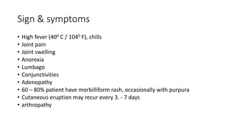 Sign & symptoms
• High fever (400 C / 1040 F), chills
• Joint pain
• Joint swelling
• Anorexia
• Lumbago
• Conjunctivities
• Adenopathy
• 60 – 80% patient have morbilliform rash, occasionally with purpura
• Cutaneous eruption may recur every 3. - 7 days
• arthropathy
 