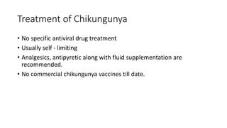Treatment of Chikungunya
• No specific antiviral drug treatment
• Usually self - limiting
• Analgesics, antipyretic along with fluid supplementation are
recommended.
• No commercial chikungunya vaccines till date.
 