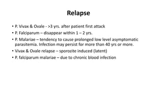 Relapse
• P. Vivax & Ovale - >3 yrs. after patient first attack
• P. Falciparum – disappear within 1 – 2 yrs.
• P. Malariae – tendency to cause prolonged low level asymptomatic
parasitemia. Infection may persist for more than 40 yrs or more.
• Vivax & Ovale relapse – sporozite induced (latent)
• P. falciparum malariae – due to chronic blood infection
 
