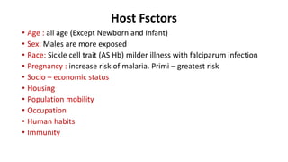 Host Fsctors
• Age : all age (Except Newborn and Infant)
• Sex: Males are more exposed
• Race: Sickle cell trait (AS Hb) milder illness with falciparum infection
• Pregnancy : increase risk of malaria. Primi – greatest risk
• Socio – economic status
• Housing
• Population mobility
• Occupation
• Human habits
• Immunity
 