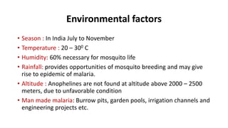 Environmental factors
• Season : In India July to November
• Temperature : 20 – 300 C
• Humidity: 60% necessary for mosquito life
• Rainfall: provides opportunities of mosquito breeding and may give
rise to epidemic of malaria.
• Altitude : Anophelines are not found at altitude above 2000 – 2500
meters, due to unfavorable condition
• Man made malaria: Burrow pits, garden pools, irrigation channels and
engineering projects etc.
 