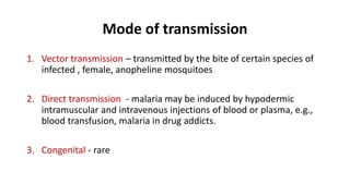 Mode of transmission
1. Vector transmission – transmitted by the bite of certain species of
infected , female, anopheline mosquitoes
2. Direct transmission - malaria may be induced by hypodermic
intramuscular and intravenous injections of blood or plasma, e.g.,
blood transfusion, malaria in drug addicts.
3. Congenital - rare
 