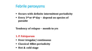 Febrile peroxysms
 Occurs with definite intermittent periodicity
 Every 3rdor 4th day – depend on species of
parasite
Tendency of relapse – month to yrs
1. P. Falsiparum
 Fever irregular/ continuous
 Classical 48hrs periodicity
 Hot & cold stage
 