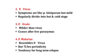2. P. Vivax
 Symptoms are like p. falsiparum but mild
 Regularly divide into hot & cold stage
3. P. Ovale
 Milder than vivax
 Ceases after few paraxymus
4. P. Malariae
 Resembles P. Vivax
 But 72 hrs periodicity
 Tendency for long term relapse
 