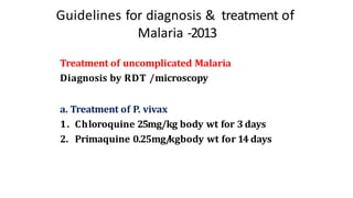 Guidelines for diagnosis & treatment of
Malaria -2013
Treatment of uncomplicated Malaria
Diagnosis by RDT /microscopy
a. Treatment of P. vivax
1. Chloroquine 25mg/kg body wt for 3 days
2. Primaquine 0.25mg/
kgbody wt for 14 days
 
