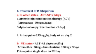 b. Treatment of P. falciparum
a. In other states – ACT-SP x 3days
1.Artemisinin combination therapy (ACT)
( Artesunate 50mg x 3days
Sulphadoxine-pyrimethamine x1 day)
2. Primaquine 0.75mg /kg body wt on day 2
b. NE states - ACT-AL (age specific)
Artemether 20mg +Lumefantrine 120mg x 3days
Primaquine single dose on 2ndday
 