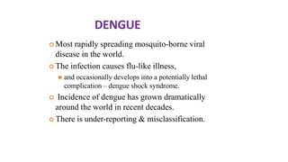 DENGUE
 Most rapidly spreading mosquito-borne viral
disease in the world.
 The infection causes flu-like illness,
⚫ and occasionally develops into a potentially lethal
complication – dengue shock syndrome.
 Incidence of dengue has grown dramatically
around the world in recent decades.
 There is under-reporting & misclassification.
 