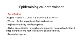 Epidemiological determinant
• Agent factors
Agent - DENV – 1, DENV – 2, DENV – 3 & DENV - 4
Vector - Aedes aegypti and Aedes Albopictus
- High susceptibility to infecting virus
- Highly domesticated , strongly anthropophilic, nervous feeder (i.e. it
bites more than one host to complete one blood meal)
- Discordant species
 