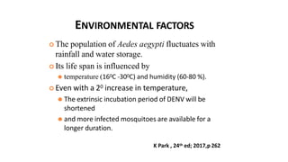 ENVIRONMENTAL FACTORS
 The population of Aedes aegypti fluctuates with
rainfall and water storage.
 Its life span is influenced by
⚫ temperature (160C -300C) and humidity (60-80 %).
 Even with a 20 increase in temperature,
⚫ The extrinsic incubation period of DENV will be
shortened
⚫ and more infected mosquitoes are available for a
longer duration.
K Park , 24th ed; 2017,p 262
 