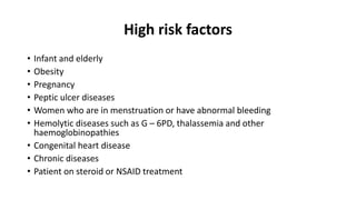 High risk factors
• Infant and elderly
• Obesity
• Pregnancy
• Peptic ulcer diseases
• Women who are in menstruation or have abnormal bleeding
• Hemolytic diseases such as G – 6PD, thalassemia and other
haemoglobinopathies
• Congenital heart disease
• Chronic diseases
• Patient on steroid or NSAID treatment
 