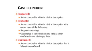 CASE DEFINITION
 Suspected:
⚫ Acase compatible with the clinical description.
 Probable:
⚫ Acase compatible with the clinical description with
one or more of the following:
⚫ Supportive serology.
⚫ Occurrence at same location and time as other
confirmed cases of dengue fever.
 Confirmed:
⚫ Acase compatible with the clinical description that is
laboratory confirmed.
 