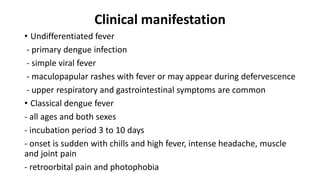 Clinical manifestation
• Undifferentiated fever
- primary dengue infection
- simple viral fever
- maculopapular rashes with fever or may appear during defervescence
- upper respiratory and gastrointestinal symptoms are common
• Classical dengue fever
- all ages and both sexes
- incubation period 3 to 10 days
- onset is sudden with chills and high fever, intense headache, muscle
and joint pain
- retroorbital pain and photophobia
 