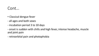 Cont…
• Classical dengue fever
- all ages and both sexes
- incubation period 3 to 10 days
- onset is sudden with chills and high fever, intense headache, muscle
and joint pain
- retroorbital pain and photophobia
 