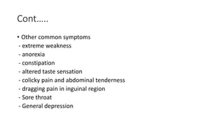 Cont…..
• Other common symptoms
- extreme weakness
- anorexia
- constipation
- altered taste sensation
- colicky pain and abdominal tenderness
- dragging pain in inguinal region
- Sore throat
- General depression
 