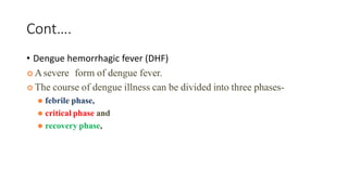 Cont….
• Dengue hemorrhagic fever (DHF)
 Asevere form of dengue fever.
 The course of dengue illness can be divided into three phases-
⚫ febrile phase,
⚫ critical phase and
⚫ recovery phase,
 