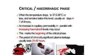 CRITICAL / HAEORRHAGIC PHASE
 Whenthetemperaturedrops to37.5-38°Cor
less,andremainsbelowthis level, usuallyon days4-
7ofillness,
 Anincreasein capillary permeability in parallel with
increasing haematocritlevels mayoccur.
 This marksthebeginning ofthecritical phase.
 Theperiodofclinicallysignificant plasmaleakage
usuallylasts 24-48 hours.
 