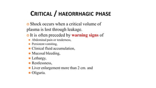 CRITICAL / HAEORRHAGIC PHASE
 Shock occurs when a critical volume of
plasma is lost through leakage.
 It is often preceded by warning signs of
⚫ Abdominal pain or tenderness,
⚫ Persistent vomiting,
⚫ Clinical fluid accumulation,
⚫ Mucosal bleeding,
⚫ Lethargy,
⚫ Restlessness,
⚫ Liver enlargement more than 2 cm. and
⚫ Oliguria.
 