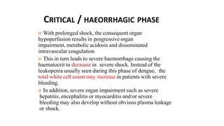CRITICAL / HAEORRHAGIC PHASE
 With prolonged shock, the consequent organ
hypoperfusion results in progressive organ
impairment, metabolic acidosis and disseminated
intravascular coagulation.
 This in turn leads to severe haemorrhage causing the
haematocrit to decrease in severe shock. Instead of the
leukopenia usually seen during this phase of dengue, the
total white cell count may increase in patients with severe
bleeding.
 In addition, severe organ impairment such as severe
hepatitis, encephalitis or myocarditis and/or severe
bleeding may also develop without obvious plasma leakage
or shock.
 