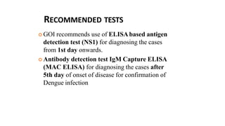 RECOMMENDED TESTS
 GOI recommends use of ELISAbased antigen
detection test (NS1) for diagnosing the cases
from 1st day onwards.
 Antibody detection test IgM Capture ELISA
(MAC ELISA) for diagnosing the cases after
5th day of onset of disease for confirmation of
Dengue infection
 